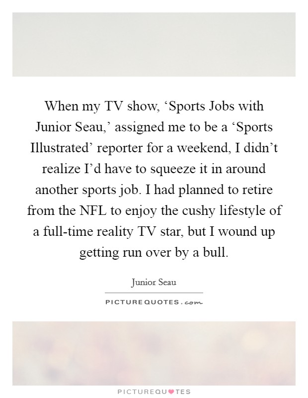 When my TV show, ‘Sports Jobs with Junior Seau,' assigned me to be a ‘Sports Illustrated' reporter for a weekend, I didn't realize I'd have to squeeze it in around another sports job. I had planned to retire from the NFL to enjoy the cushy lifestyle of a full-time reality TV star, but I wound up getting run over by a bull Picture Quote #1