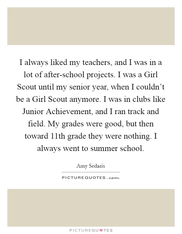 I always liked my teachers, and I was in a lot of after-school projects. I was a Girl Scout until my senior year, when I couldn’t be a Girl Scout anymore. I was in clubs like Junior Achievement, and I ran track and field. My grades were good, but then toward 11th grade they were nothing. I always went to summer school Picture Quote #1