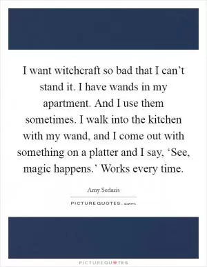 I want witchcraft so bad that I can’t stand it. I have wands in my apartment. And I use them sometimes. I walk into the kitchen with my wand, and I come out with something on a platter and I say, ‘See, magic happens.’ Works every time Picture Quote #1