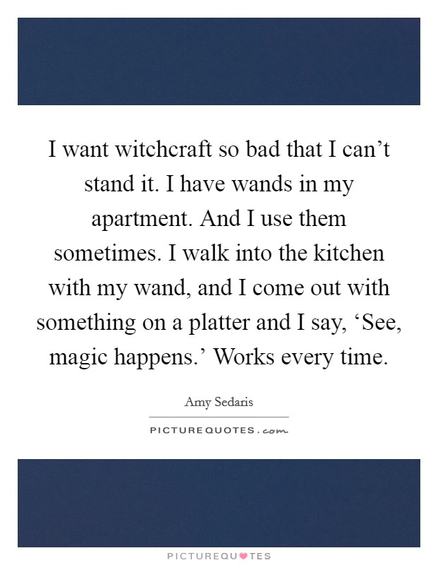 I want witchcraft so bad that I can't stand it. I have wands in my apartment. And I use them sometimes. I walk into the kitchen with my wand, and I come out with something on a platter and I say, ‘See, magic happens.' Works every time Picture Quote #1