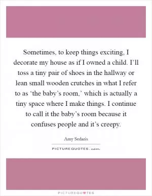 Sometimes, to keep things exciting, I decorate my house as if I owned a child. I’ll toss a tiny pair of shoes in the hallway or lean small wooden crutches in what I refer to as ‘the baby’s room,’ which is actually a tiny space where I make things. I continue to call it the baby’s room because it confuses people and it’s creepy Picture Quote #1