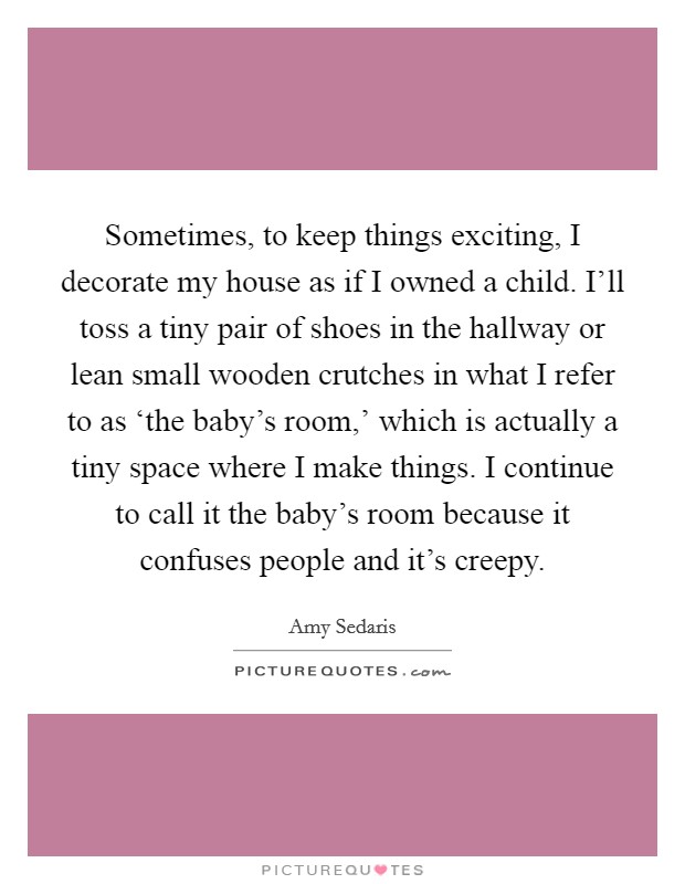Sometimes, to keep things exciting, I decorate my house as if I owned a child. I’ll toss a tiny pair of shoes in the hallway or lean small wooden crutches in what I refer to as ‘the baby’s room,’ which is actually a tiny space where I make things. I continue to call it the baby’s room because it confuses people and it’s creepy Picture Quote #1