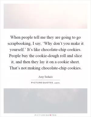 When people tell me they are going to go scrapbooking, I say, ‘Why don’t you make it yourself.’ It’s like chocolate-chip cookies. People buy the cookie-dough roll and slice it, and then they lay it on a cookie sheet. That’s not making chocolate-chip cookies Picture Quote #1