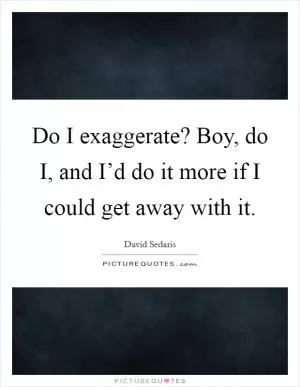 Do I exaggerate? Boy, do I, and I’d do it more if I could get away with it Picture Quote #1