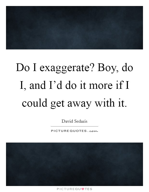 Do I exaggerate? Boy, do I, and I'd do it more if I could get away with it Picture Quote #1