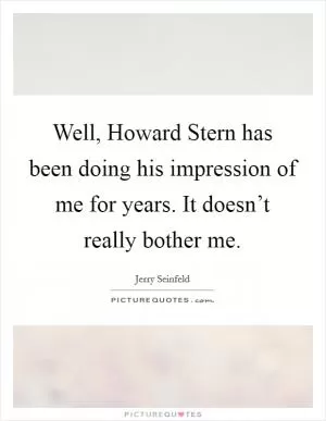 Well, Howard Stern has been doing his impression of me for years. It doesn’t really bother me Picture Quote #1