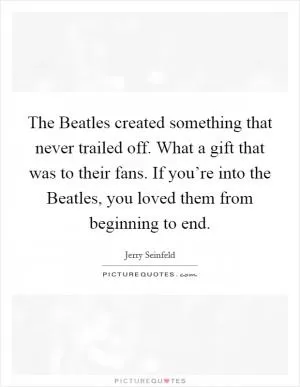 The Beatles created something that never trailed off. What a gift that was to their fans. If you’re into the Beatles, you loved them from beginning to end Picture Quote #1