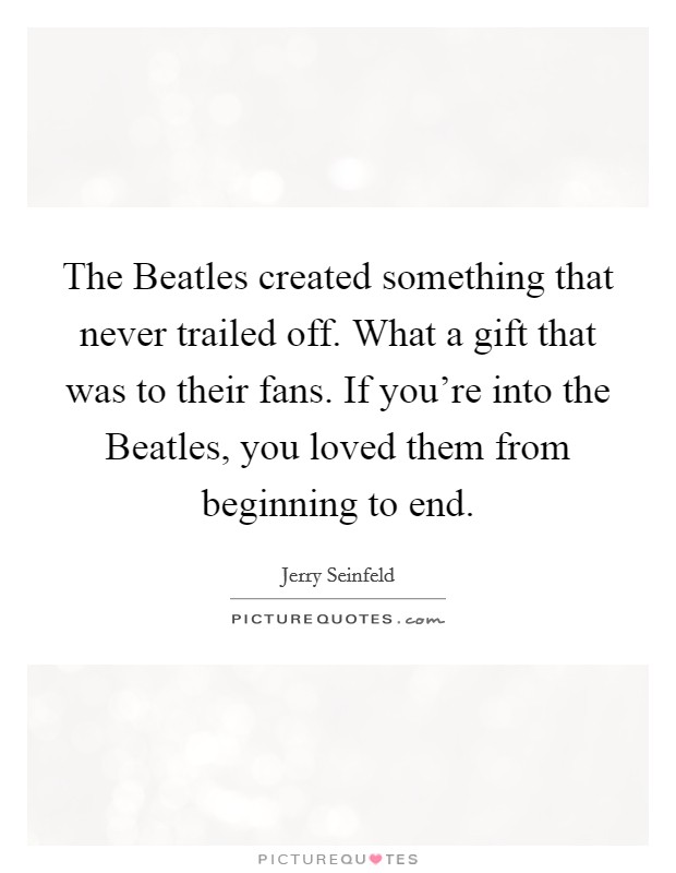 The Beatles created something that never trailed off. What a gift that was to their fans. If you're into the Beatles, you loved them from beginning to end Picture Quote #1