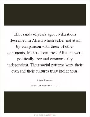 Thousands of years ago, civilizations flourished in Africa which suffer not at all by comparison with those of other continents. In those centuries, Africans were politically free and economically independent. Their social patterns were their own and their cultures truly indigenous Picture Quote #1