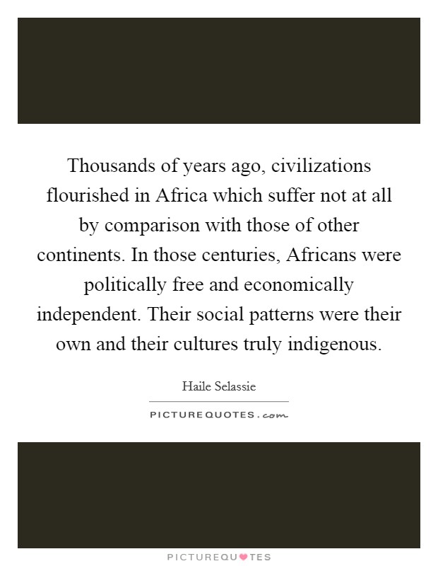 Thousands of years ago, civilizations flourished in Africa which suffer not at all by comparison with those of other continents. In those centuries, Africans were politically free and economically independent. Their social patterns were their own and their cultures truly indigenous Picture Quote #1
