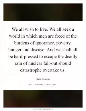 We all wish to live. We all seek a world in which men are freed of the burdens of ignorance, poverty, hunger and disease. And we shall all be hard-pressed to escape the deadly rain of nuclear fall-out should catastrophe overtake us Picture Quote #1