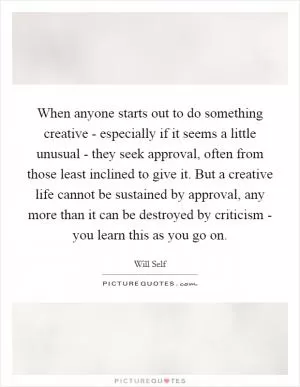 When anyone starts out to do something creative - especially if it seems a little unusual - they seek approval, often from those least inclined to give it. But a creative life cannot be sustained by approval, any more than it can be destroyed by criticism - you learn this as you go on Picture Quote #1