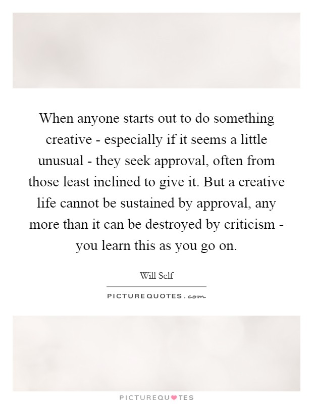 When anyone starts out to do something creative - especially if it seems a little unusual - they seek approval, often from those least inclined to give it. But a creative life cannot be sustained by approval, any more than it can be destroyed by criticism - you learn this as you go on Picture Quote #1