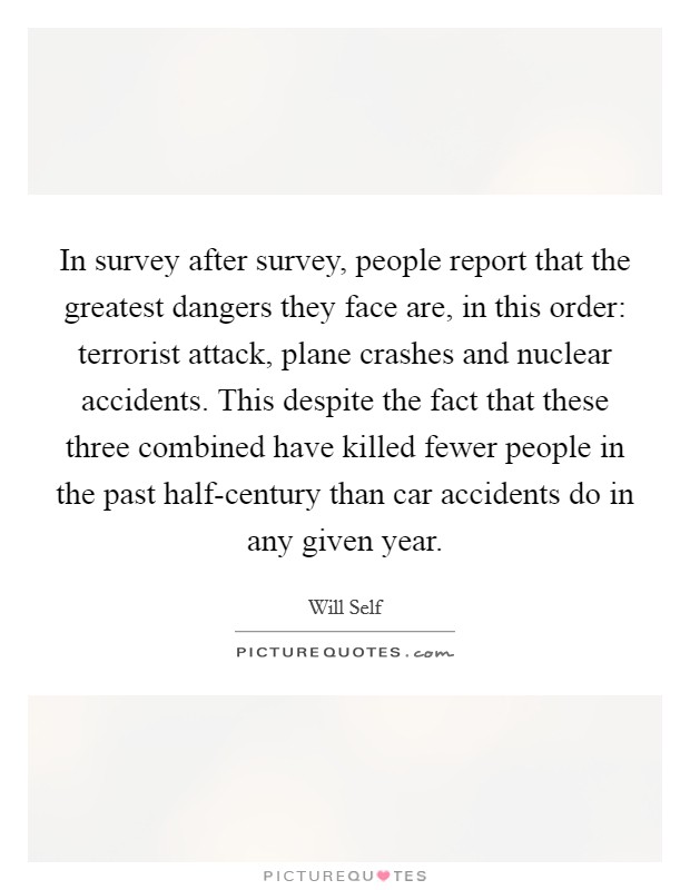 In survey after survey, people report that the greatest dangers they face are, in this order: terrorist attack, plane crashes and nuclear accidents. This despite the fact that these three combined have killed fewer people in the past half-century than car accidents do in any given year Picture Quote #1