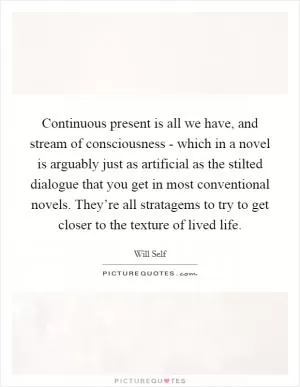 Continuous present is all we have, and stream of consciousness - which in a novel is arguably just as artificial as the stilted dialogue that you get in most conventional novels. They’re all stratagems to try to get closer to the texture of lived life Picture Quote #1