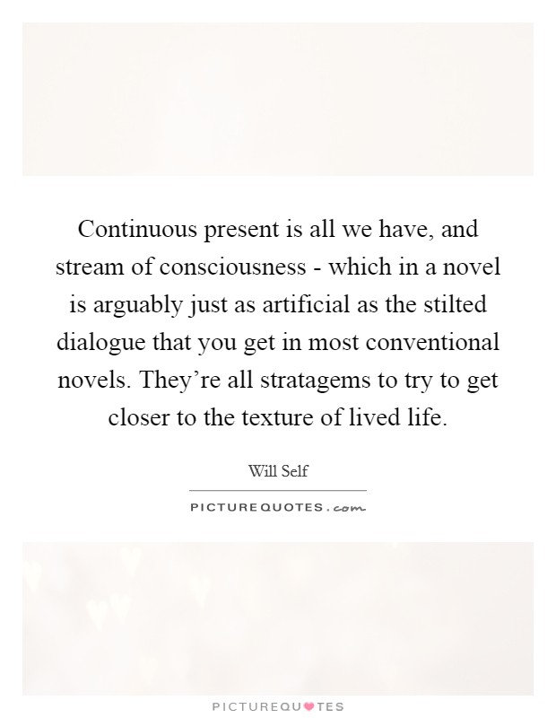 Continuous present is all we have, and stream of consciousness - which in a novel is arguably just as artificial as the stilted dialogue that you get in most conventional novels. They're all stratagems to try to get closer to the texture of lived life Picture Quote #1
