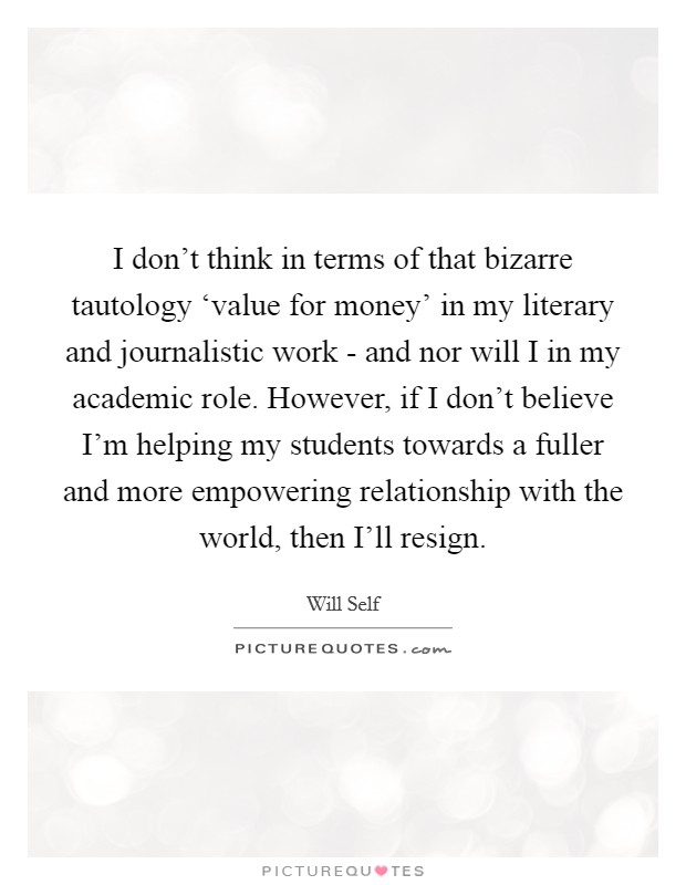 I don't think in terms of that bizarre tautology ‘value for money' in my literary and journalistic work - and nor will I in my academic role. However, if I don't believe I'm helping my students towards a fuller and more empowering relationship with the world, then I'll resign Picture Quote #1