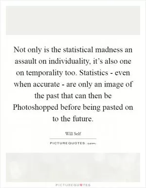 Not only is the statistical madness an assault on individuality, it’s also one on temporality too. Statistics - even when accurate - are only an image of the past that can then be Photoshopped before being pasted on to the future Picture Quote #1