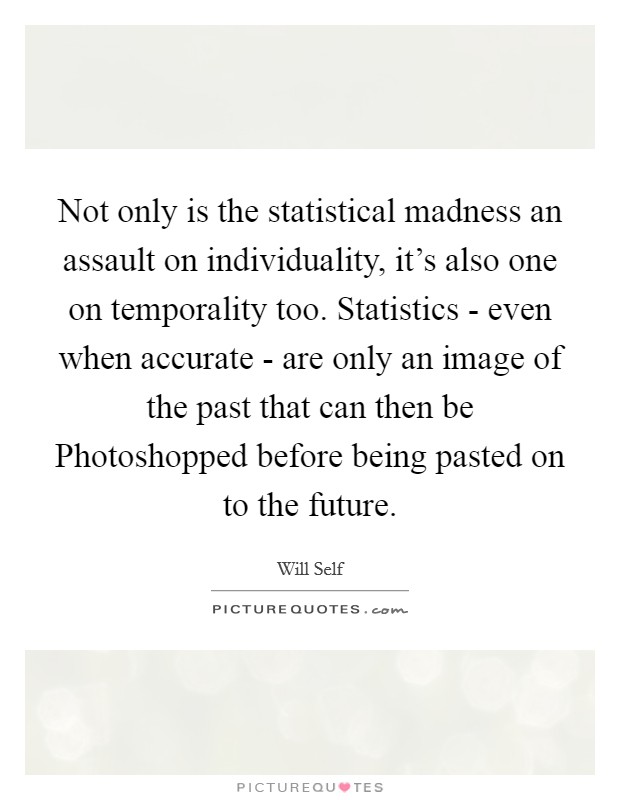 Not only is the statistical madness an assault on individuality, it's also one on temporality too. Statistics - even when accurate - are only an image of the past that can then be Photoshopped before being pasted on to the future Picture Quote #1