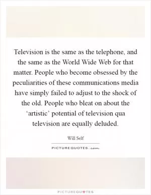 Television is the same as the telephone, and the same as the World Wide Web for that matter. People who become obsessed by the peculiarities of these communications media have simply failed to adjust to the shock of the old. People who bleat on about the ‘artistic’ potential of television qua television are equally deluded Picture Quote #1