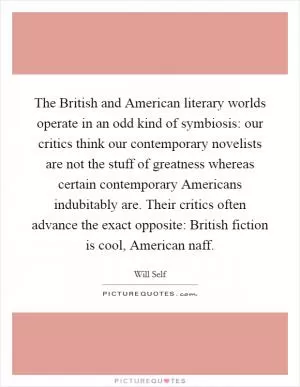 The British and American literary worlds operate in an odd kind of symbiosis: our critics think our contemporary novelists are not the stuff of greatness whereas certain contemporary Americans indubitably are. Their critics often advance the exact opposite: British fiction is cool, American naff Picture Quote #1