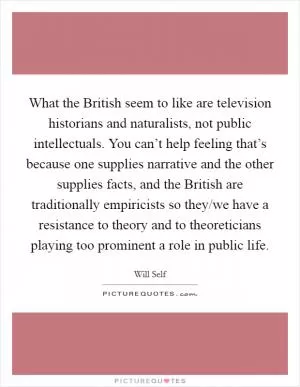 What the British seem to like are television historians and naturalists, not public intellectuals. You can’t help feeling that’s because one supplies narrative and the other supplies facts, and the British are traditionally empiricists so they/we have a resistance to theory and to theoreticians playing too prominent a role in public life Picture Quote #1