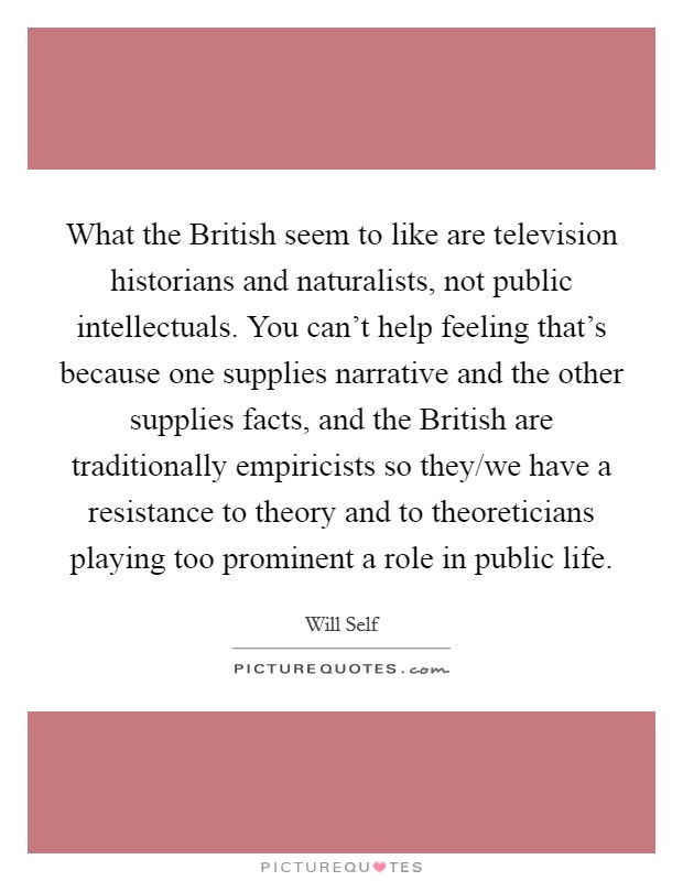 What the British seem to like are television historians and naturalists, not public intellectuals. You can't help feeling that's because one supplies narrative and the other supplies facts, and the British are traditionally empiricists so they/we have a resistance to theory and to theoreticians playing too prominent a role in public life Picture Quote #1