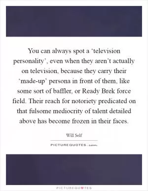 You can always spot a ‘television personality’, even when they aren’t actually on television, because they carry their ‘made-up’ persona in front of them, like some sort of baffler, or Ready Brek force field. Their reach for notoriety predicated on that fulsome mediocrity of talent detailed above has become frozen in their faces Picture Quote #1