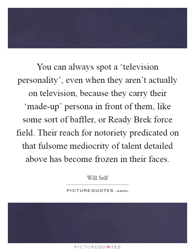You can always spot a ‘television personality', even when they aren't actually on television, because they carry their ‘made-up' persona in front of them, like some sort of baffler, or Ready Brek force field. Their reach for notoriety predicated on that fulsome mediocrity of talent detailed above has become frozen in their faces Picture Quote #1