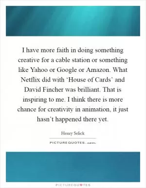 I have more faith in doing something creative for a cable station or something like Yahoo or Google or Amazon. What Netflix did with ‘House of Cards’ and David Fincher was brilliant. That is inspiring to me. I think there is more chance for creativity in animation, it just hasn’t happened there yet Picture Quote #1