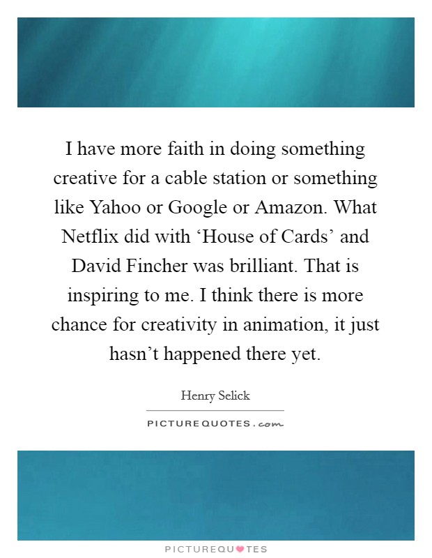 I have more faith in doing something creative for a cable station or something like Yahoo or Google or Amazon. What Netflix did with ‘House of Cards' and David Fincher was brilliant. That is inspiring to me. I think there is more chance for creativity in animation, it just hasn't happened there yet Picture Quote #1