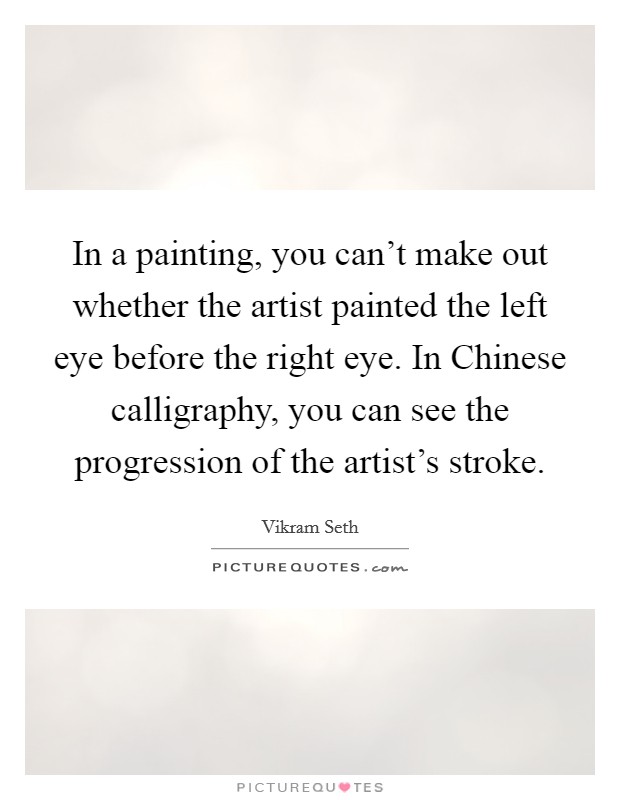In a painting, you can't make out whether the artist painted the left eye before the right eye. In Chinese calligraphy, you can see the progression of the artist's stroke Picture Quote #1