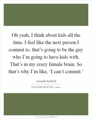 Oh yeah, I think about kids all the time. I feel like the next person I commit to, that’s going to be the guy who I’m going to have kids with. That’s in my crazy female brain. So that’s why I’m like, ‘I can’t commit.’ Picture Quote #1