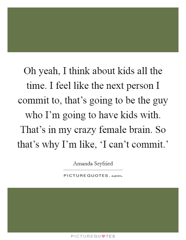 Oh yeah, I think about kids all the time. I feel like the next person I commit to, that's going to be the guy who I'm going to have kids with. That's in my crazy female brain. So that's why I'm like, ‘I can't commit.' Picture Quote #1