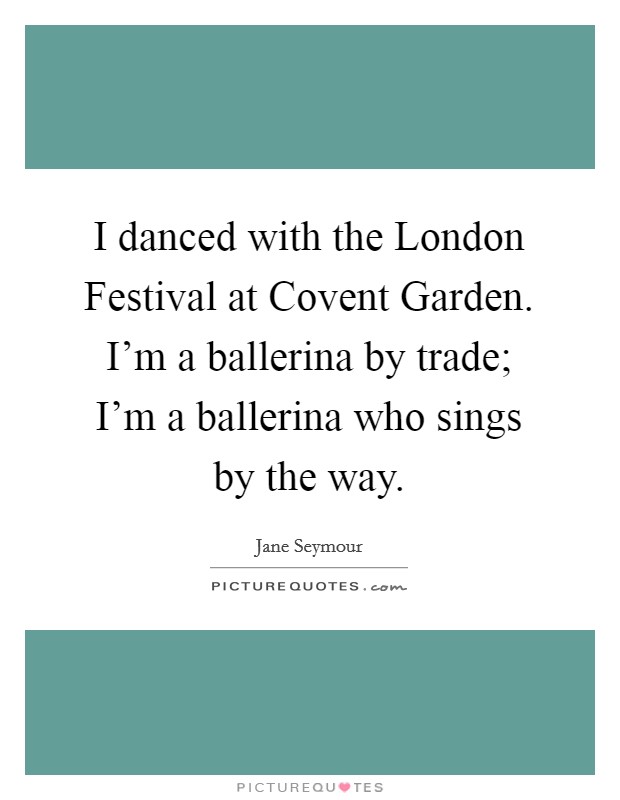 I danced with the London Festival at Covent Garden. I'm a ballerina by trade; I'm a ballerina who sings by the way Picture Quote #1