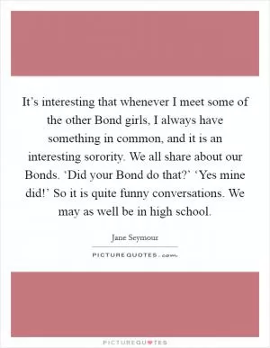 It’s interesting that whenever I meet some of the other Bond girls, I always have something in common, and it is an interesting sorority. We all share about our Bonds. ‘Did your Bond do that?’ ‘Yes mine did!’ So it is quite funny conversations. We may as well be in high school Picture Quote #1