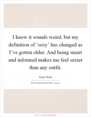 I know it sounds weird, but my definition of ‘sexy’ has changed as I’ve gotten older. And being smart and informed makes me feel sexier than any outfit Picture Quote #1