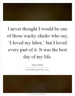 I never thought I would be one of those wacky chicks who say, ‘I loved my labor,’ but I loved every part of it. It was the best day of my life Picture Quote #1