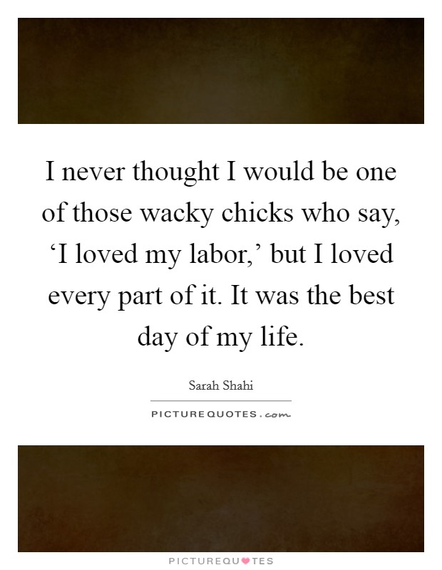 I never thought I would be one of those wacky chicks who say, ‘I loved my labor,' but I loved every part of it. It was the best day of my life Picture Quote #1