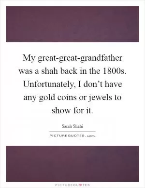 My great-great-grandfather was a shah back in the 1800s. Unfortunately, I don’t have any gold coins or jewels to show for it Picture Quote #1