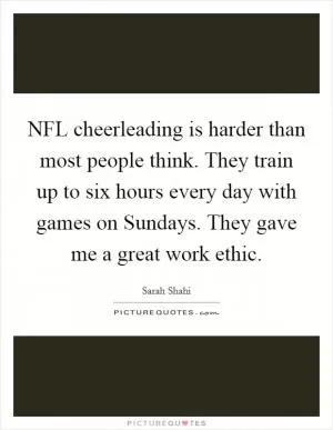 NFL cheerleading is harder than most people think. They train up to six hours every day with games on Sundays. They gave me a great work ethic Picture Quote #1