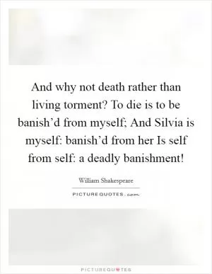 And why not death rather than living torment? To die is to be banish’d from myself; And Silvia is myself: banish’d from her Is self from self: a deadly banishment! Picture Quote #1