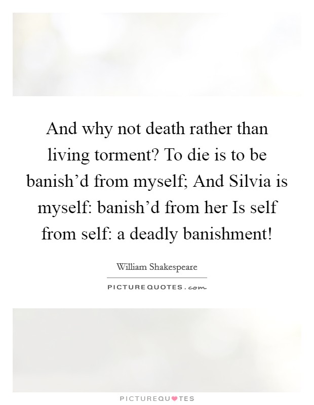 And why not death rather than living torment? To die is to be banish'd from myself; And Silvia is myself: banish'd from her Is self from self: a deadly banishment! Picture Quote #1