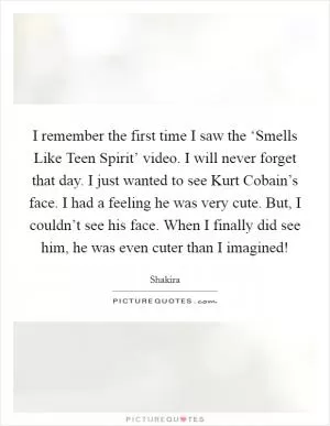 I remember the first time I saw the ‘Smells Like Teen Spirit’ video. I will never forget that day. I just wanted to see Kurt Cobain’s face. I had a feeling he was very cute. But, I couldn’t see his face. When I finally did see him, he was even cuter than I imagined! Picture Quote #1