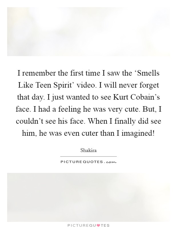 I remember the first time I saw the ‘Smells Like Teen Spirit' video. I will never forget that day. I just wanted to see Kurt Cobain's face. I had a feeling he was very cute. But, I couldn't see his face. When I finally did see him, he was even cuter than I imagined! Picture Quote #1