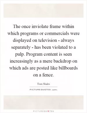The once inviolate frame within which programs or commercials were displayed on television - always separately - has been violated to a pulp. Program content is seen increasingly as a mere backdrop on which ads are posted like billboards on a fence Picture Quote #1