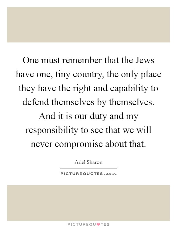 One must remember that the Jews have one, tiny country, the only place they have the right and capability to defend themselves by themselves. And it is our duty and my responsibility to see that we will never compromise about that Picture Quote #1