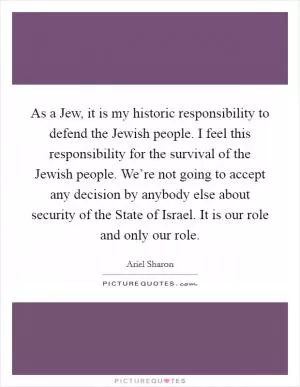 As a Jew, it is my historic responsibility to defend the Jewish people. I feel this responsibility for the survival of the Jewish people. We’re not going to accept any decision by anybody else about security of the State of Israel. It is our role and only our role Picture Quote #1