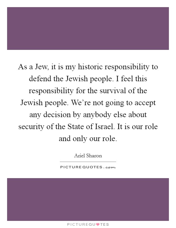 As a Jew, it is my historic responsibility to defend the Jewish people. I feel this responsibility for the survival of the Jewish people. We're not going to accept any decision by anybody else about security of the State of Israel. It is our role and only our role Picture Quote #1