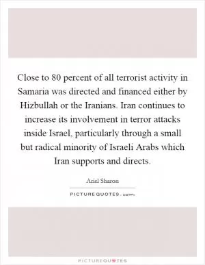 Close to 80 percent of all terrorist activity in Samaria was directed and financed either by Hizbullah or the Iranians. Iran continues to increase its involvement in terror attacks inside Israel, particularly through a small but radical minority of Israeli Arabs which Iran supports and directs Picture Quote #1